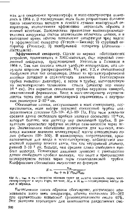 Эффузионный сепаратор. Одним из первых обогащающих устройств, примененных в ХМС-системах, был пористый стеклянный сепаратор, предложенный Уотсоном и Биманом в 1964 г. Так как система имела удобную конструкцию, она полечила широкое распространение. На рис. У.2, в схематически изображен этот тип сепаратора. Элюат из хроматографической колонки попадает в ограничитель давления (капиллярная трубка меньшего диаметра), а затем в трубку, изготовленную из мелкопористого шлакового стекла (диаметр пор около 10-4 см). Эта пористая стеклянная трубка окружена камерой, откачиваемой форнасосом. Ввод в масс-спектрометр осуществляется через еще одни капиллярный ограничитель с внутренним диаметром 2-10-2 см.