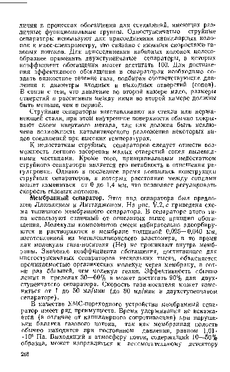 Мембранный сепаратор. Этот вид сепаратора был предложен Ллюэлином и Литтлджоном. На рис. У.2, е приведена схема типичного мембранного сепаратора. В сепараторе этого типа используют отличный от описанных выше принцип обогащения. Молекулы компонентов смеси избирательно адсорбируются и растворяются в мембране толщиной 0,025—0,040 мм, изготовленной из метилсиликоггового эластомера, в то время как молекулы газа-носителя (Не) не проникают внутрь мембраны. Значение коэффициента обогащения, достигающее для многоступенчатых сепараторов нескольких тысяч, объясняется проницаемостью органических молекул через мембрану, в сотни раз большей, чем молекул гелия. Эффективность обычно лежит в пределах 30—60% и может достигать 90% для двухступенчатого сепаратора. Скорость газа-носителя может изменяться от 1 до 50 мл/мин (до 80 мл/мин в двухступенчатом сепараторе).