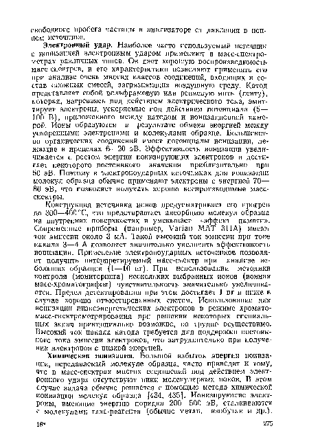 Электронный удар. Наиболее часто используемый источник с ионизацией электронным ударом применяют в масс-спектрометрах различных типов. Он дает хорошую воспроизводимость масс-спектров, и его характеристики позволяют применять его при анализе очень многих классов соединений, входящих в состав сложных смесей, загрязняющих воздушную среду. Катод представляет собой вольфрамовую или рениевую нить (ленту), которая, нагреваясь под действием электрического тока, эмит-тирует электроны, ускоряемые под действием потенциала (5— 100 В), приложенного между катодом и ионизационной камерой. Ионы образуются в результате обмена энергией между ускоренными электронами и молекулами образца. Большинство органических соединений имеет потенциалы ионизации, лежащие в пределах 6—20 эВ. Эффективность ионизации увеличивается с ростом энергии ионизирующих электронов и достигает некоторого постоянного значения приблизительно при 50 эВ. Поэтому в электроноударных источниках для ионизации молекул образца обычно применяют электроны с энергией 70— 80 эВ, что позволяет получать хорошо воспроизводимые масс-спектры.