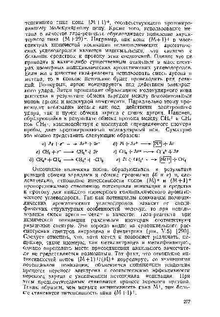 Отношение количеств ионов, образующихся в результате реакций обмена зарядами и обмена протонами (б и е) и, следовательно, отношение интенсивности ионов (М)+ и (М+1) + пропорционально отношению потенциала ионизации и сродства к протону для каждого изомерного полициклического ароматического углеводорода. Так как потенциалы ионизации полициклических ароматических углеводородов зависят от специфических структурных особенностей молекул, то при использовании смеси аргон — метан в качестве газа-реагента при химической ионизации различным изомерам соответствуют различные спектры. Это хорошо видно из сравнительного рассмотрения спектров антрацена и фенантрена (рис. У.5) [290]. Следует отметить, что, хотя метод и позволяет различать, например, такие изомеры, как метилантрацен и метилфенантрен, однако определить место присоединения алкильного заместителя не представляется возможным. Тот факт, что отношение интенсивностей ионов (М+1)+/(М)+ коррелирует со значениями потенциалов ионизации, объясняется понижением тенденции процесса переноса электрона и соответственно эффективности переноса заряда с увеличением потенциала ионизации. При этом предпочтительным становится процесс переноса протона. Таким образом, чем меньше интенсивность пика М+, тем больше становится интенсивность пика (М+1)+.