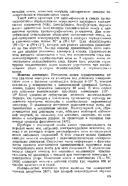 Полевая ионизация. Ионизация полем осуществляется путем удаления электрона из молекулы под действием электрического поля с высоким потенциалом порядка 8-103 В, которое создается у поверхностей с максимальной кривизной (острие, лезвие, тонкая проволока диаметром 10 мкм). В этом случае под действием значительного градиента потенциала (107— 108 В/см) происходит деформация атомного потенциального ■барьера, что приводит к квантовому туннельному переходу валентного электрона молекулы к положительно заряженному электроду. В анализатор поступают положительные ионы, выталкиваемые и ускоряемые анодом. Молекулярный ион, образовавшийся под действием поля, обладает некоторой избыточной энергией, но поскольку она невелика, например, по сравнению с электронным ударом, то происходят в основном первичные процессы фрагментации [437].