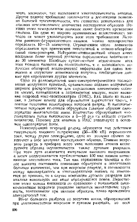 Одна из разновидностей масс-спектрометрического исследования воздушных примесей, сравнительно недавно получившая широкое распространение для определения элементного состава частиц, находящихся в загрязненном воздухе, носит название искровой масс-спектрометрии (ИМС). Как видно из названия, в данном методе для образования заряженных частиц р ионном источнике используется искровой разряд. В высокочастотном искровом источнике образуются главным образом однозарядные многоатомные ионы. Количество образующихся многозарядных ионов понижается в 5—10 раз на каждую ступень ионизации. Поэтому для анализа в ИМС используют в основном однозарядные ионы.