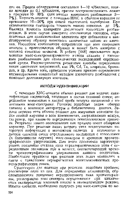 С помощью ХМС-анализа обычно решают две задачи: идентификацию соединений, входящих в состав сложной смеси; определение возможных в данной пробе воздуха соединений с известными масс-спектрами. Решение подобных задач обычно связано с анализом литературы и библиотечных данных. Задачи первого типа обычно решают для получения возможно более полной картины о всех компонентах, загрязняющих воздух, например, при каком-то определенном технологическом процессе. Результат такого исследования как правило носит обзорный характер. При решении задач второго типа исследователя интересует информация о возможном наличии и количестве в данной сложной смеси определенного соединения с известными (в большинстве случаев) масс-спектром и временем хроматографического удерживания. Для этого достаточно зарегистрировать появление сигнала пика характеристического иона с определенным значением т/е в момент, соответствующий времени хроматографического удерживания данного соединения. Наибольшие трудности при решении этих задач возникают в связи с появлением неразрешенных многокомпонентных хроматографических пиков.