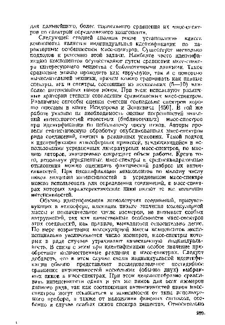 Следующей стадией анализа после установления класса компонента является индивидуальная идентификация по характерным особенностям масс-спектров. Существует несколько подходов к решению этой задачи. Наиболее часто идентификацию компонентов осуществляют путем сравнения масс-спектра интересующего вещества с библиотечными данными. Такое сравнение можно проводить как «вручную», так и с помощью вычислительной техники, причем можно сравнивать как полные спектры, так и спектры, состоящие из нескольких (5—10) наиболее интенсивных пиков ионов. При этом используют различные критерии степени совпадения сравниваемых масс-спектров. Различные способы оценки степени совпадения спектров хорошо описаны в книге Исидорова и Зенкевича [450]. В той же работе указано на необходимость оценки погрешностей значений интенсивностей известных (библиотечных) масс-спектров при идентификации по небольшому числу пиков. Авторы провели статистическую обработку опубликованных масс-спектров ряда соединений, снятых в различных условиях. Такой подход к идентификации атмосферных примесей, заключающийся в использовании усредненных литературных масс-спектров, по мнению авторов, значительно сокращает объем работы. Кроме того, используя усредненные масс-спектры и среднеквадратичные отклонения можно оценивать фактический разброс их интенсивностей. При идентификации компонентов по малому числу пиков значения интенсивностей в усредненном масс-спектре можно использовать для определения соединений, в масс-спект-рах которых характеристические пики имеют те же величины интенсивностей.