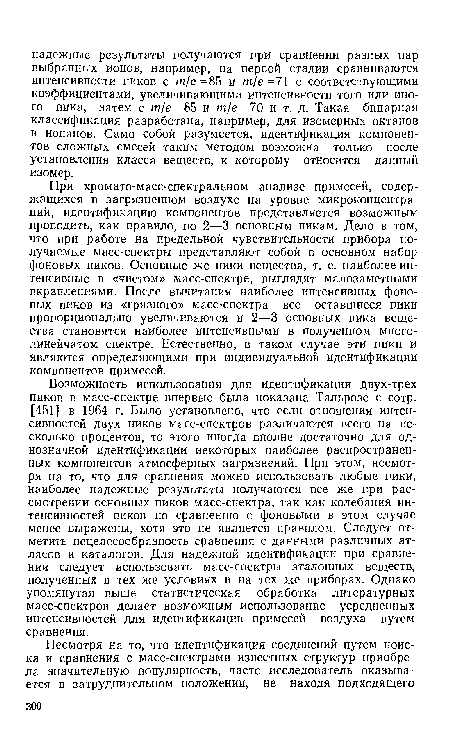 При хромато-масс-спектральном анализе примесей, содержащихся в загрязненном воздухе на уровне микроконцентраций, идентификацию компонентов представляется возможным проводить, как правило, по 2—3 основным пикам. Дело в том, что при работе на предельной чувствительности прибора получаемые масс-спектры представляют собой в основном набор фоновых пиков. Основные же пики вещества, т. е. наиболее интенсивные в «чистом» масс-спектре, выглядят малозаметными вкраплениями. После вычитания наиболее интенсивных фоновых пиков из «грязного» масс-спектра все оставшиеся пики пропорционально увеличиваются и 2—3 основных пика вещества становятся наиболее интенсивными в полученном многолинейчатом спектре. Естественно, в таком случае эти пики и являются определяющими при индивидуальной идентификации компонентов примесей.