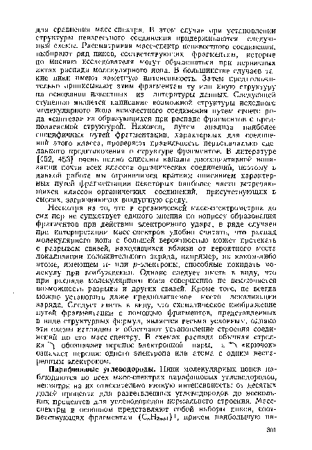 Несмотря на то, что в органической масс-спектрометрии до сих пор не существует единого мнения по вопросу образования фрагментов при действии электронного удара, в ряде случаев при интерпретации масс-спектров удобно считать, что распад молекулярного иона с большей вероятностью может протекать с разрывом связей, находящихся вблизи от вероятного места локализации положительного заряда, например, на каком-либо атоме, имеющем я- или р-электроны, способные покидать молекулу при возбуждении. Однако следует иметь в виду, что при распаде молекулярного иона совершенно не исключается возможность разрыва и других связей. Кроме того, не всегда можно установить даже предполагаемое место локализации заряда. Следует иметь в виду, что схематическое изображение путей фрагментации с помощью фрагментов, представленных в виде структурных формул, является весьма условным, однако эти схемы наглядны и облегчают установление строения соединений по его масс-спектру. В схемах распада обычная стрелка обозначает перенос электронной пары, а «крючок» означает перенос одного электрона или атома с одним неспаренным электроном.