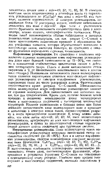 Нафтеновые углеводороды. По сравнению с аналогами нормального строения молекулярные ионы нафтеновых углеводородов дают пики большей интенсивности до 15—20%, что связано с повышенной стабильностью циклических систем к действию электронного удара. (Здесь и далее интенсивности пиков выражены в % от интенсивности максимального пика в данном масс-спектре.) Повышенная интенсивность пиков молекулярных ионов является характерным отличием масс-спектров нафтеновых углеводородов от спектров парафиновых углеводородов, содержащих такое же число углеродных атомов. Фрагментация осуществляется путем разрыва С—С-связей. Интенсивность пиков молекулярных ионов нафтеновых углеводородов зависит от строения молекулы. Для циклогексанов она несколько выше, чем для циклопентанов. Кроме того, наличие боковых цепей приводит к снижению интенсивности пиков молекулярных ионов в масс-спектрах соединений с насыщенной циклической структурой. Наличие разветвления в боковых цепях еще более понижает интенсивность пика молекулярного иона и приводит к появлению в спектрах пиков ионов, соответствующих разрыву в месте присоединения заместителя. К этому можно добавить, что пики ионов т/е=41; 55; 69; 83, имея значительную интенсивность, присутствуют во всех масс-спектрах нафтеновых углеводородов, и сумма их интенсивностей служит характеристикой данного класса соединений при групповом анализе.