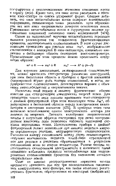 Несколько иной подход к анализу фрагментации обычно известен как спектрометрия кинетических энергий ионов. Для проведения такого вида анализа применяют масс-спектрометр с двойной фокусировкой. При этом используют ионы Ам+, образующиеся в бесполевой области между электрическим анализатором и секторным магнитом [475]. В приборах этого типа возможно использование одного электрического сектора для анализа по энергиям. Легкость калибровки энергетической шкалы и отсутствие эффекта гистерезиса при легко контролируемом изменении поля позволяют избежать наложений сигналов нормальных ионов. Использование прибора с двойной фокусировкой делает возможным при анализе выделить какую-то определенную реакцию, индуцированную столкновениями. Располагая камеру столкновений между двумя анализаторами, получают возможность выделить какой-либо определенный ион для реакции и разделить образовавшиеся в результате столкновений ионы во втором анализаторе. Разные методы согласованного сканирования электрического и магнитного полей позволяют наблюдать продукты метастабильных или индуцированных столкновениями процессов без наложения сигналов «нормальных» ионов.