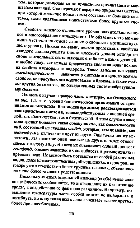 Экология изучает правую часть «спектра», изображенного на рис. 1.1, т. е. уровни биологической организации от организмов до экосистем. В экологии организм рассматривается как целостная система, взаимодействующая с внешней средой, как абиотической, так и биотической. В этом случае в наше поле зрения попадает такая совокупность, как биологический вид, состоящий из сходных особей, которые, тем не менее, как индивидуумы отличаются друг от друга. Они точно так же непохожи, как непохож один человек на другого, тоже относящиеся к одному виду. Но всех их объединяет единый для всех генофонд, обеспечивающий их способность к размножению в пределах вида. Не может быть потомства от особей различных видов, даже близкородственных, объединенных в один род, не говоря уже о семействе н более крупных таксонах, объединяющих еще более «далеких родственников».