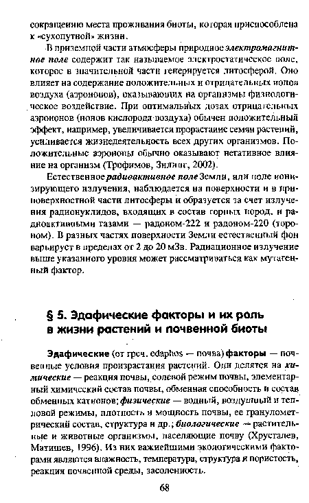 Эдафические (от греч. ейарЬоБ — почва)факторы — почвенные условия произрастания растений. Они делятся на химические — реакция почвы, солевой режим почвы, элементарный химический состав почвы, обменная способность и состав обменных катионов; физические — водный, воздушный и тепловой режимы, плотность и мощность почвы, ее гранулометрический состав, структура и др.; биологические — растительные и животные организмы, населяющие почву (Хрусталев, Матишев, 1996). Из них важнейшими экологическими факторами являются влажность, температура, структура и пористость, реакция почвенной среды, засоленность.