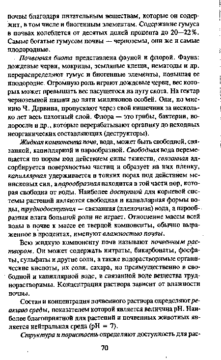 Почвенная биота представлена фауной и флорой. Фауна: дождевые черви, мокрицы, земляные клещи, нематоды и др. перераспределяют гумус и биогенные элементы, повышая ее плодородие. Огромную роль играют дождевые черви, вес которых может превышать вес пасущегося на лугу скота. На гектар черноземной пашни до пяти миллионов особей. Они, по мнению Ч. Дарвина, пропускают через свой кишечник за несколько лет весь пахотный слой. Флора — это грибы, бактерии, водоросли и др., которые перерабатывают органику до исходных неорганических составляющих (деструкторы).