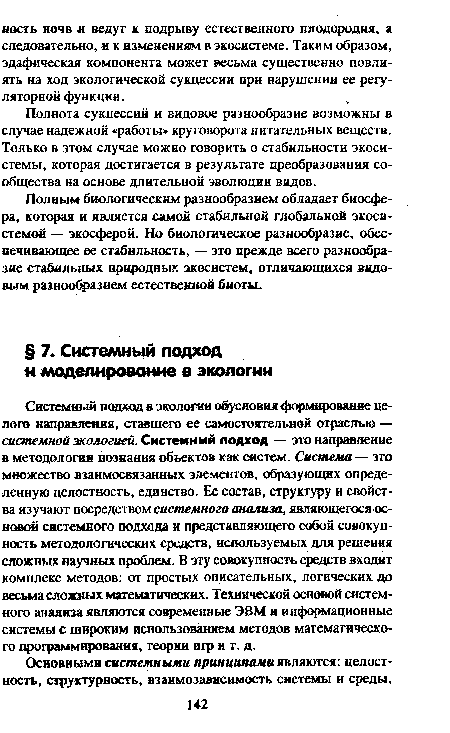 Системный подход в экологии обусловил формирование целого направления, ставшего ее самостоятельной отраслью — системной экологией. Системный подход — это направление в методологии познания объектов как систем. Система — это множество взаимосвязанных элементов, образующих определенную целостность, единство. Ее состав, структуру и свойства изучают посредством системного анализа, являющегося основой системного подхода и представляющего собой совокупность методологических средств, используемых для решения сложных научных проблем. В эту совокупность средств входят комплекс методов: от простых описательных, логических до весьма сложных математических. Технической основой системного анализа являются современные ЭВМ и информационные системы с широким использованием методов математического программирования, теории игр и т. д.