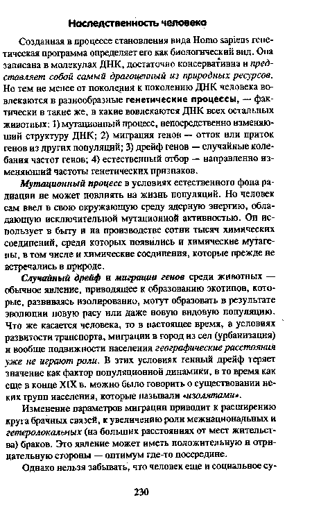 Созданная в процессе становления вида Homo sapiens генетическая программа определяет его как биологический вид. Она записана в молекулах ДНК, достаточно консервативна и представляет собой самый драгоценный из природных ресурсов. Но тем не менее от поколения к поколению ДНК человека вовлекаются в разнообразные генетические процессы, — фактически в такие же, в какие вовлекаются ДНК всех остальных животных: 1) мутационный процесс, непосредственно изменяющий структуру ДНК; 2) миграция генов — отток или приток генов из других популяций; 3) дрейф генов — случайные колебания частот генов; 4) естественный отбор — направленно изменяющий частоты генетических признаков.