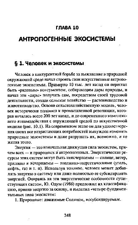 Человек в конкурентной борьбе за выживание в природной окружающей среде начал строить свои искусственные антропогенные экосистемы. Примерно 10 тыс. лет назад он перестал быть «рядовым» консументом, собирающим дары природы, и начал эти «дары» получать сам, посредством своей трудовой деятельности, создав сельское хозяйство — растениеводство и животноводство. Освоив сельскохозяйственную модель, человек исторически подошел к промышленной революции, которая началась всего 200 лет назад, и до современного комплексного взаимодействия с окружающей средой по искусственной модели (рис. 10.1). На современном этапе он для удовлетворения своих все возрастающих потребностей вынужден изменять природные экосистемы и даже разрушать их, возможно, и не желая этого.