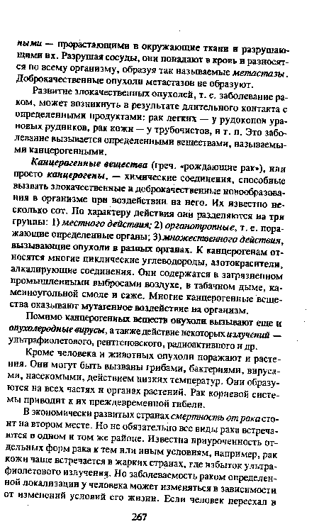 Канцерогенные вещества (греч. «рождающие рак»), или просто канцерогены, — химические соединения, способные вызвать злокачественные и доброкачественные новообразования в организме при воздействии на него. Их известно несколько сот. По характеру действия они разделяются на три группы: I) местного действия; 2) органотропные, т. е. поражающие определенные органы; 3)множественного действия, вызывающие опухоли в разных органах. К канцерогенам относятся многие циклические углеводороды, азотокрасители, ал кал ирующие соединения. Они содержатся в загрязненном промышленными выбросами воздухе, в табачном дыме, каменноугольной смоле и саже. Многие канцерогенные вещества оказывают мутагенное воздействие на организм.