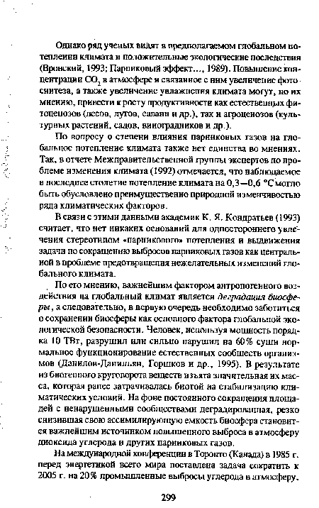 По его мнению, важнейшим фактором антропогенного воздействия на глобальный климат является деградация биосферы, а следовательно, в первую очередь необходимо заботиться о сохранении биосферы как основного фактора глобальной экологической безопасности. Человек, используя мощность порядка 10 ТВт, разрушил или сильно нарушил на 60% суши нормальное функционирование естественных сообществ организмов (Данилов-Данильян, Горшков и др., 1995). В результате из биогенного круговорота веществ изъята значительная их масса, которая ранее затрачивалась биотой на стабилизацию климатических условий. На фоне постоянного сокращения площадей с ненарушенными сообществами деградированная, резко снизившая свою ассимилирующую емкость биосфера становится важнейшим источником повышенного выброса в атмосферу диоксида углерода и других парниковых газов.