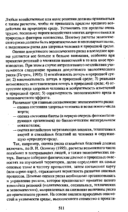 Оценке допустимого экологического риска в последнее время уделяется все больше и больше внимания, особенно при принятии решений о вложении инвестиций в то или иное производство. При этом в случае антропогенного воздействия учитываются следующие правила допустимого экологического риска (Петров, 1995): 1) неизбежность потерь в природной среде; 2) минимальность потерь в природной среде; 3) реальная возможность восстановления потерь в природной среде; 4) отсутствие вреда здоровью человека и необратимость изменении в природной среде; 5) соразмерность экологического вреда и экономического эффекта.