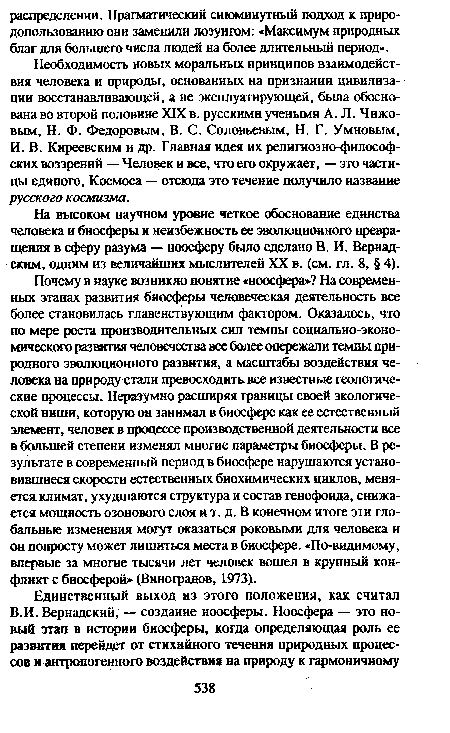 Необходимость новых моральных принципов взаимодействия человека и природы, основанных на признании цивилизации восстанавливающей, а не эксплуатирующей, была обоснована во второй половине XIX в. русскими учеными А. Л. Чижовым, Н. Ф. Федоровым, В. С. Соловьевым, Н. Г. Умновым, И. В. Киреевским и др. Главная идея их религиозно-философ-ских воззрений — Человек и все, что его окружает, — это частицы единого, Космоса — отсюда это течение получило название русского космизма.