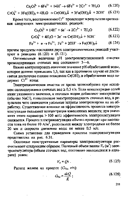 Электрохимическая очистка от хрома целесообразна при исходном солесодержании сточных вод > 0,3 г/л. Если концентрация солей ниже указанного значения, к сточным водам добавляют электролиты (обычно №С1), повышающие электропроводность сточных вод, в результате чего снижаются удельные затраты электроэнергии на их обработку. Существенное влияние на эффективность процесса электро-коагуляции оказывает концентрация взвешенных веществ; при значениях этого параметра > 100 мг/л эффективность электрокоагуляции снижается. Процесс электрокоагуляции обычно проводят при плотности тока не более 10 А/м , расстоянии между электродами не более 20 мм и скорости движения воды не менее 0,5 м/с.