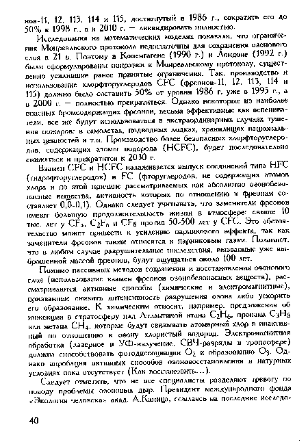 Исследования на математических моделях показали, что ограничения Монреальского протокола недостаточны для сохранения озонового слоя в 21 в. Поэтому в Копенгагене (1990 г.) и Лондоне (1992 г.) были сформулированы поправки к Монреальскому протоколу, существенно усилившие ранее принятые ограничения. Так, производство и использование хлорфторуглеродов СРС (фреонов-11, 12, 113, 114 и 115) должно было составить 50% от уровня 1986 г. уже в 1995 г., а в 2000 г. — полностью прекратиться. Однако некоторые из наиболее опасных бромсодержащих фреонов, весьма эффективные как вспенива-тели, все же будут использоваться в экстраординарных случаях тушения пожаров: в самолетах, подводных лодках, хранилищах национальных ценностей и т.п. Производство более безопасных хлорфторуглеродов, содержащих атомы водорода (НСРС), будет последовательно снижаться и прекратится к 2030 г.