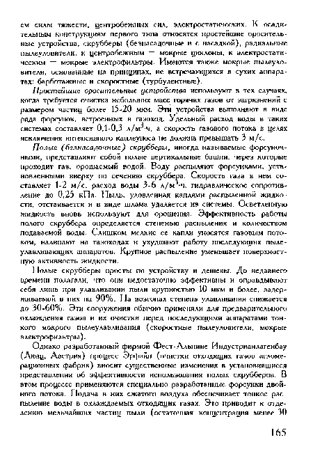 Полые (безнасадочные) скрубберы, иногда называемые форсуночными, представляют собой полые вертикальные башни, через которые проходит газ, орошаемый водой. Воду распыляют форсунками, установленными вверху по сечению скруббера. Скорость газа в нем составляет 1-2 м/с, расход воды 3-6 л/м -ч, гидравлическое сопротивление до 0,25 кПа. Пыль, уловленная каплями распыленной жидкости, отстаивается и в виде шлама удаляется из системы. Осветленную жидкость вновь используют для орошения. Эффективность работы полого скруббера определяется степенью распыления и количеством подаваемой воды. Слишком мелкие ее капли уносятся газовым потоком, налипают на газоходах и ухудшают работу последующих пылеулавливающих аппаратов. Крупное распыление уменьшает поверхностную активность жидкости.