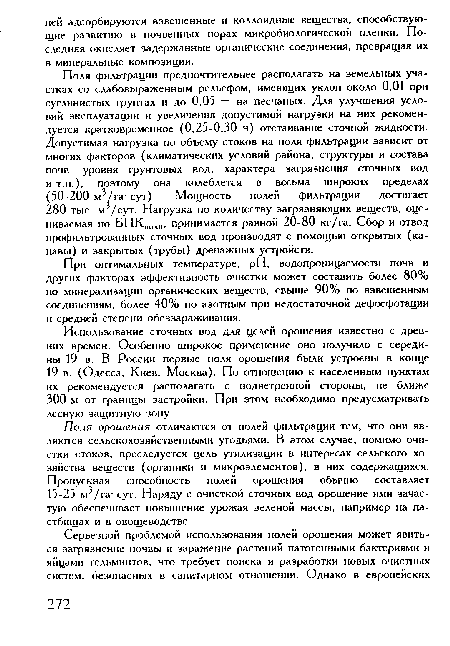Поля фильтрации предпочтительнее располагать на земельных участках со слабовыраженным рельефом, имеющих уклон около 0,01 при суглинистых грунтах и до 0,05 — на песчаных. Для улучшения условий эксплуатации и увеличения допустимой нагрузки на них рекомендуется кратковременное (0,25-0,30 ч) отстаивание сточной жидкости. Допустимая нагрузка по объему стоков на поля фильтрации зависит от многих факторов (климатических условий района, структуры и состава почв, уровня грунтовых вод, характера загрязнения сточных вод и т.п.), поэтому она колеблется в весьма широких пределах (50-200 м3/га- сут). Мощность полей фильтрации достигает 280 тыс. м /сут. Нагрузка по количеству загрязняющих веществ, оцениваемая по БПК,тл , принимается равной 20-80 кг/га. Сбор и отвод профильтрованных сточных вод производят с помощью открытых (канавы) и закрытых (трубы) дренажных устройств.