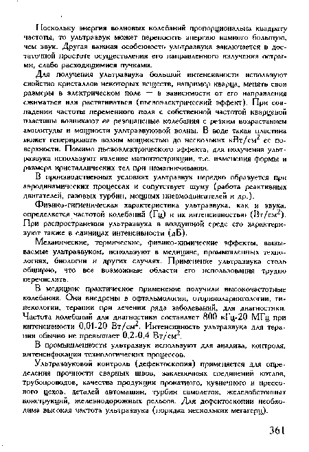 Для получения ультразвука большой интенсивности используют свойство кристаллов некоторых веществ, например кварца, менять свои размеры в электрическом поле — в зависимости от его направления сжиматься или растягиваться (пьезоэлектрический эффект). При совпадении частоты переменного поля с собственной частотой кварцевой пластины возникают ее резонансные колебания с резким возрастанием амплитуды и мощности ультразвуковой волны. В воде такая пластина может генерировать волны мощностью до нескольких кВт/см2 ее поверхности. Помимо пьезоэлектрического эффекта, для получения ультразвука используют явление магнитострикции, т.е. изменения формы и размера кристаллических тел при намагничивании.