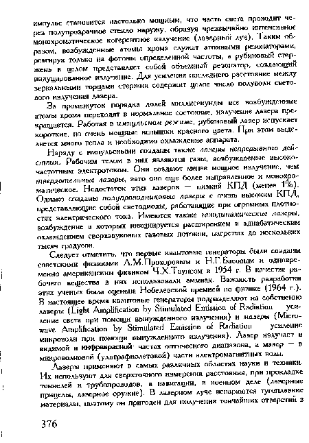 Наряду с импульсными созданы также лазеры непрерывного действия. Рабочим телом в них являются газы, возбуждаемые высокочастотным электротоком. Они создают менее мощное излучение, чем твердотельные лазеры, зато оно еще более направленное и монохроматическое. Недостаток этих лазеров — низкий КПД (менее 1%). Однако созданы полупроводниковые лазеры с очень высоким КПД, представляющие собой светодиоды, работающие при огромных плотностях электрического тока. Имеются также газодинамические лазеры, возбуждение в которых инициируется расширением и адиабатическим охлаждением сверхзвуковых газовых потоков, нагретых до нескольких тысяч градусов.