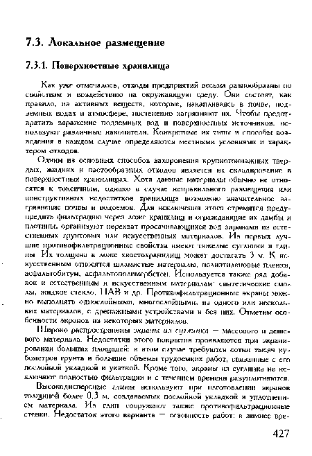 Одним из основных способов захоронения крупнотоннажных твердых, жидких и пастообразных отходов является их складирование в поверхностных хранилищах. Хотя данные материалы обычно не относятся к токсичным, однако в случае неправильного размещения или конструктивных недостатков хранилища возможно значительное загрязнение почвы и водоемов. Для исключения этого стремятся предупредить фильтрацию через ложе хранилищ и ограждающие их дамбы и плотины, организуют перехват просачивающихся вод экранами из естественных грунтовых или искусственных материалов. Из первых лучшие противофильтрационные свойства имеют тяжелые суглинки и глины. Их толщина в ложе хвостохранилищ может достигать 3 м. К искусственным относятся шламистые материалы, полиэтиленовые пленки, асфальтобитум, асфальтополимербетон. Используется также ряд добавок к естественным и искусственным материалам: синтетические смолы, жидкое стекло, ПАВ и др. Противофильтрационные экраны можно выполнять однослойными, многослойными, из одного или нескольких материалов, с дренажными устройствами и без них. Отметим особенности экранов из некоторых материалов.