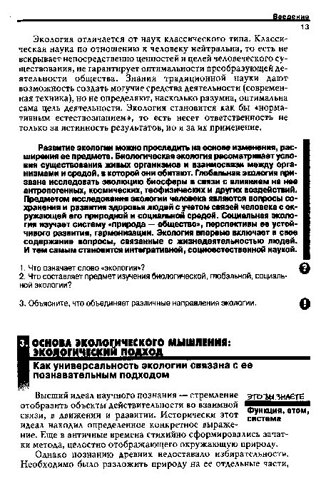 Развитие экологии можно проследить на основе изменения, расширения ее предмета. Биологическая экология рассматривает условия существования живых организмов и взаимосвязи между организмами и средой, в которой они обитают. Глобальная экология призвана исследовать эволюцию биосферы в связи с влиянием на нее антропогенных, космических, геофизических и других воздействий. Предметом исследования экологии человека являются вопросы сохранения и развития здоровья людей с учетом связей человека с окружающей его природной и социальной средой. Социальная экология изучает систему «природа — обществом, перспективы ее устойчивого развития, гармонизации. Экология впервые включает в свое содержание вопросы, связанные с жизнедеятельностью людей. И тем самым становится интегративной, социоестественной наукой.