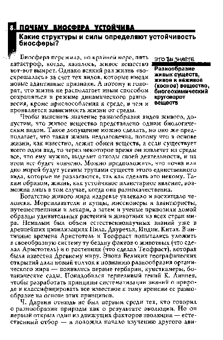 Чтобы выяснить значение разнообразия видов живого, допустим, что живое вещество представлено одним биологическим видом. Такое допущение можно сделать, но оно же предполагает, что такая жизнь недолговечна, потому что в основе жизни, как известно, лежит обмен веществ, а если существует всего один вид, то через некоторое время он извлечет из среды все, что ему нужно, выделит отходы своей деятельности, и на этом все будет кончено. Можно предположить, что почва или дно морей будут усеяны трупами существ этого единственного вида, которые не разлагаются, так как сделать это некому. Таким образом, жизнь, как устойчивое планетарное явление, возможна лишь в том случае, когда она разнокачественна.