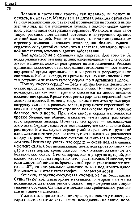 Почему именно сердце? — Ведь в организме все физиологические процессы тесно связаны между собой. Но именно сердеч-но-сосудистая система первая откликается на любое внешнее воздействие среды. Кроме того, регистрировать сердечный ритм довольно просто. В момент, когда человек испытал чрезмерную нагрузку или очень разволновался, в результате стрессовой реакции к сердцу притекает огромное количество крови, гораздо большее, чем в норме. При этом камеры сердца наполняются кровью больше, чем обычно, и сильнее, чем в норме, растягивается сердечная мышца. Помните, что кровь — несжимаемая жидкость. Сердце сжимается тем сильнее, чем сильнее оно было растянуто. В этом случае сердце удобно сравнить с пружиной или с маятником: чем дальше оттянуть от положения равновесия в одну сторону, тем сильнее система отклонится в противоположную. Нужно еще учесть, что сердце — очень мощная мышца, в момент сжатия оно выплескивает почти всю кровь из своих камер в устье аорты, кровь выходит под большим давлением и с большой скоростью. Стенка аорты, как и у других артерий, довольно жесткая, она сопротивляется растяжению. Известно, что если минутный объем выбрасываемой крови увеличивается всего на 10%, то артериальное давление может подскочить вдвое. Все может кончиться катастрофой — разрывом аорты.