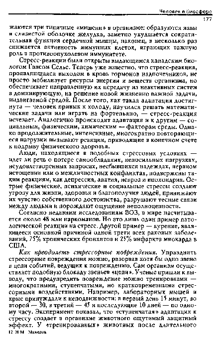 Стресс-реакции были открыты выдающимся канадским биологом Гансом Селье. Теперь уже известно, что стресс-реакция, проявляющаяся выходом в кровь гормонов надпочечников, не просто мобилизует ресурсы энергии и веществ организма, но обеспечивает направленную их передачу из неактивных систем в доминирующую, на решение новой жизненно важной задачи, выдвигаемой средой. После того, как такая адаптация достигнута — человек привык к холоду, научился решать математические задачи или играть на фортепьяно, — стресс-реакция исчезает. Аналогично происходит адаптация и к другим — социальным, физическим, химическим — факторам среды. Однако продолжительные, интенсивные, многократно повторяющиеся нагрузки вызывают реакции, приводящие в конечном счете к подрыву физического здоровья.