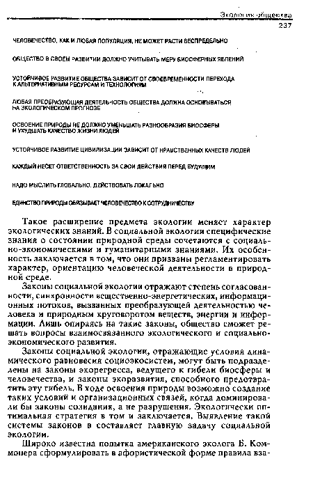 Законы социальной экологии отражают степень согласованности, синхронности вещественно-энергетических, информационных потоков, вызванных преобразующей деятельностью человека и природным круговоротом веществ, энергии и информации. Лишь опираясь на такие законы, общество сможет решать вопросы взаимосвязанного экологического и социально-экономического развития.