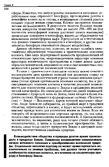 В связи с практическим освоением космоса важно отметить иллюзорность двух крайних позиций как делающих ставку на предотвращение экологической угрозы только земными средствами (точка зрения противников освоения космоса), так и рассматривающих освоение космоса в качестве реальной возможности для человечества покинуть Землю в преддверии экологической катастрофы. На самом деле, общество, ранее взаимодействовавшее с природой лишь на Земле, ныне входит в более широкую систему. Начинается формирование системы «Человечество — Земля — Вселенная», ядром которой выступает общество. Люди Земли не собираются, по крайней мере в грядущем столетии, переселяться в космос, а будут использовать космонавтику прежде всего для улучшения жизни на Земле. Если же говорить об астрономических отрезках времени, то, как предполагал еще основоположник космонавтики К. Э. Циолковский, человечество, по-видимому, рано или поздно станет обживать околосолнечное, а затем и галактическое пространство. Возможно, люди тогда смогут превратить Землю в цветущий заповедник, величественный памятник природы.