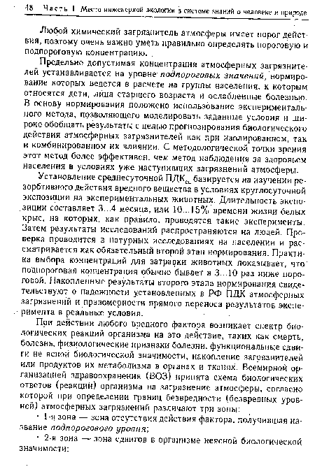 Установление среднесуточной ПДКСС базируется на изучении ре-зорбтивного действия вредного вещества в условиях круглосуточной экспозиции на экспериментальных животных. Длительность экспозиции составляет 3...4 месяца, или 10...15% времени жизни белых крыс, на которых, как правило, проводятся такие эксперименты. Затем результаты исследований распространяются на людей. Проверка проводится в натурных исследованиях на населении и рассматривается как обязательный второй этап нормирования. Практика выбора концентраций для затравки животных показывает, что поДпороговая концентрация обычно бывает в 3...10 раз ниже пороговой. Накопленные результаты второго этапа нормирования свидетельствуют о надежности установленных в РФ ПДК атмосферных загрязнений и правомерности прямого переноса результатов эксперимента в реальные условия.