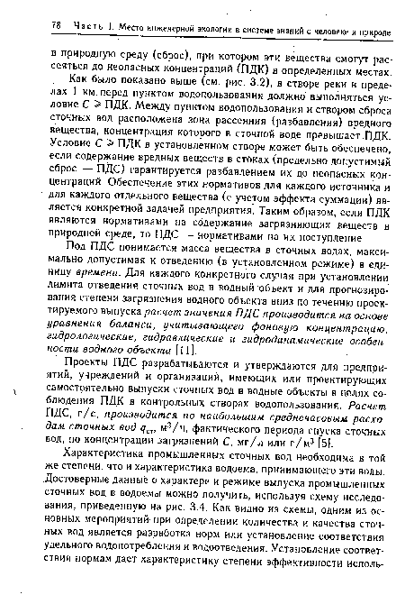 Как было показано выше (см. рис. 3.2), в створе реки в пределах 1 км. перед пунктом водопользования должно выполняться условие С > ПДК. Между пунктом водопользования и створом сброса сточных вод расположена зона рассеяния (разбавления) вредного вещества, концентрация которого в сточной воде превышает ПДК. Условие С > ПДК в установленном створе может быть обеспечено, если содержание вредных веществ в стоках (предельно допустимый сброс — ПДС) гарантируется разбавлением их до неопасных концентраций. Обеспечение этих нормативов для каждого источника и для каждого отдельного вещества (с учетом эффекта суммации) является конкретной задачей предприятия. Таким образом, если ПДК являются нормативами на содержание загрязняющих веществ в природной среде, то ПДС — нормативами на их поступление.