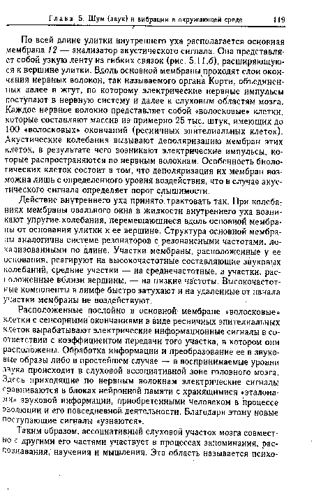 По всей длине улитки внутреннего уха располагается основная мембрана 12 — анализатор акустического сигнала. Она представляет собой узкую ленту из гибких связок (рис. 5.11,6), расширяющуюся к вершине улитки. Вдоль основной мембраны проходят слои окончания нервных волокон, так называемого органа Корти, объединенных далее в жгут, по которому электрические нервные импульсы поступают в нервную систему и далее к слуховым областям мозга. Каждое нервное волокно представляет собой «волосковые» клетки, которые составляют массив из примерно 25 тыс. штук, имеющих до 100 «волосковых» окончаний (ресничных эпителиальных клеток). Акустические колебания вызывают деполяризацию мембран этих клеток, в результате чего возникают электрические импульсы, которые распространяются по нервным волокнам. Особенность биологических клеток состоит в том, что деполяризация их мембран возможна лишь с определенного уровня воздействия, что в случае акустического сигнала определяет порог слышимости.