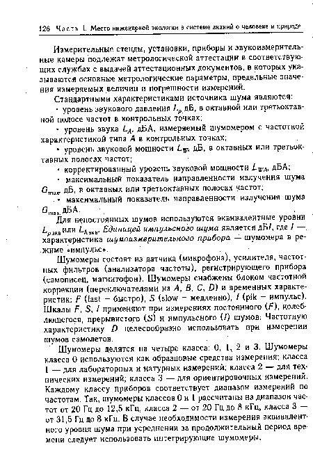 Шумомеры состоят из датчика (микрофона), усилителя, частотных фильтров (анализатора частоты), регистрирующего прибора (самописец, магнитофон). Шумомеры снабжены блоком частотной коррекции (переключателями на А, В, С, D) и временных характеристик: F (fast - быстро), S (slow - медленно), I (pik - импульс). Шкалы F, S, / применяют при измерениях постоянного (F), колеблющегося, прерывистого (S) и импульсного (/) шумов. Частотную характеристику D целесообразно использовать при измерении шумов самолетов.