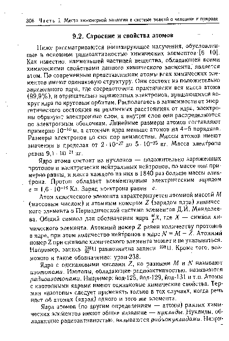 Ниже рассматриваются ионизирующие излучения, обусловленные в основном радиоактивностью химических элементов [6, 101. Как известно, наименьшей частицей вещества, обладающей всеми химическими свойствами данного химического элемента, является атом. По современным представлениям атомы всех химических элементов имеют одинаковую структуру. Они состоят из положительно заряженного ядра, где сосредоточена практически вся масса атома (99,9%), и отрицательно заряженных электронов, вращающихся вокруг ядра по круговым орбитам. Располагаясь в зависимости от энергетического состояния на различных расстояниях от ядра, электроны образуют электронные слои, а внутри слоя они распределяются по электронным оболочкам. Линейные размеры атомов составляют примерно Ю-10 м, а атомные ядра меньше атомов на 4-5 порядков. Размеры электронов до сих пор неизвестны. Массы атомов имеют значения в пределах от 2- 10 27 до 5- 10-25 кг. Масса электрона равна 9,1 • Ю-31 кг.