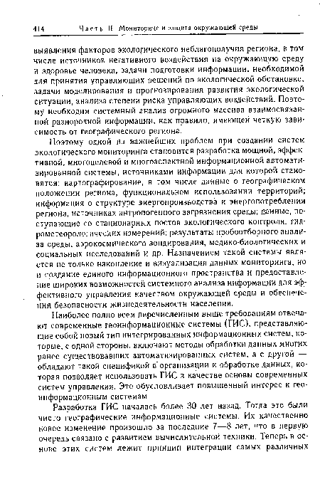 Поэтому одной из важнейших проблем при создании систем экологического мониторинга становится разработка мощной, эффективной, многоцелевой и многоаспектной информационной автоматизированной системы, источниками информации для которой становятся: картографирование, в том числе данные о географическом положении региона, функциональном использовании территорий; информация о структуре энергопроизводства и энергопотребления региона, источниках антропогенного загрязнения среды; данные, поступающие со стационарных постов экологического контроля, гидрометеорологических измерений; результаты пробоотборного анализа среды, аэрокосмического зондирования, медико-биологических и социальных исследований и др. Назначением такой системы является не только накопление и визуализация данных мониторинга, но и создание единого информационного пространства и предоставление широких возможностей системного анализа информации для эффективного управления качеством окружающей среды и обеспечения безопасности жизнедеятельности населения.