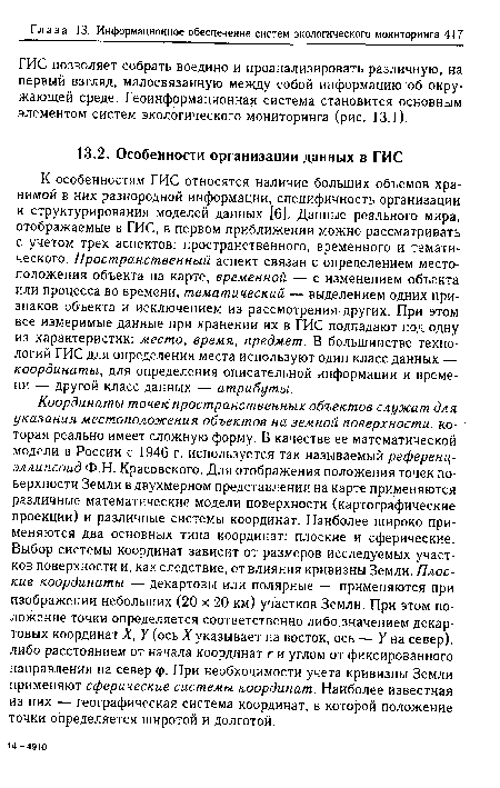 Координаты точек пространственных объектов служат для указания местоположения объектов на земной поверхности, которая реально имеет сложную форму. В качестве ее математической модели в России с 1946 г. используется так называемый референц-эллипсоид Ф.Н. Красовского. Для отображения положения точек поверхности Земли в двухмерном представлении на карте применяются различные математические модели поверхности (картографические проекции) и различные системы координат. Наиболее широко применяются два основных типа координат: плоские и сферические. Выбор системы координат зависит от размеров исследуемых участков поверхности и, как следствие, от влияния кривизны Земли. Плоские координаты — декартовы или полярные — применяются при изображении небольших (20 х 20 км) участков Земли. При этом положение точки определяется соответственно либо.значением декартовых координат X, У (ось X указывает на восток, ось — У на север), либо расстоянием от начала координат г и углом от фиксированного направления на север <р. При необходимости учета кривизны Земли применяют сферические системы координат. Наиболее известная из них — географическая система координат, б которой положение точки определяется широтой и долготой.