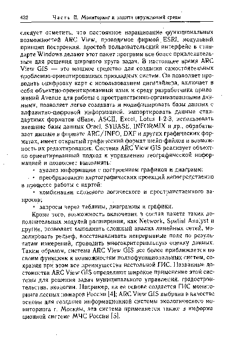 Кроме того, возможность включения в состав пакета таких дополнительных модулей расширения, как Network, Spatial Analyst и другие, позволяет выполнять сложный анализ линейных сетей, моделировать рельеф, восстанавливать непрерывные поля по результатам измерений, проводить многокритериальную оценку данных. Таким образом, система ARC View GIS все более приближается по своим функциям к возможностям полнофункциональных систем, сохраняя при этом все преимущества настольной ГИС. Названные достоинства ARC View GIS определяют широкое применение этой системы для решения задач муниципального управления, градостроительства, экологии. Например, на ее основе создается ГИС мониторинга лесных пожаров России [4); ARC View GIS выбрана в качестве основы для создания информационной системы экологического мониторинга г. Москвы, эта система применяется также в информационной системе МЧС России [5].