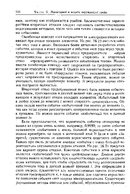 Ошибочная команда «нет напряжения на электродвигателе» возникает при отказе соседних элементов. На рис. 16.19 имеется событие «нет тока в цепи». Возможна более детальная разработка этого события, которое в итоге приводит к событию «нет тока через предохранитель». Имеется первичный отказ предохранителя — «обрыв предохранителя из-за естественного старения» и вторичный отказ — «предохранитель размыкается избыточным током». Можно ввести ошибочную команду «нет напряжения на предохранителе», которая относится к причине 3. Однако все элементы были рассмотрены ранее и не было обнаружено отказов, вызывающих событие «нет напряжения на предохранителе». Таким образом, можно не учитывать данную ошибочную команду. В результате дерево отказов построено полностью.