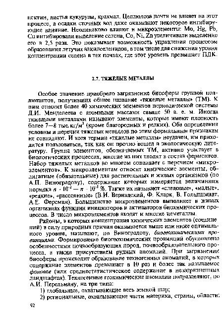 Особое значение приобрело загрязнение биосферы группой пол-лютантов, получивших общее название «тяжелые металлы» (ТМ). К ним относят более 40 химических элементов периодической системы Д.И. Менделеева с атомными массами свыше 50 а. е. м. Иногда тяжелыми металлами называют элементы, которые имеют плотность более 7—8 тыс. кг/м3 (кроме благородных и редких). Оба определения условны и перечни тяжелых металлов по этим формальным признакам не совпадают. И хотя термин «тяжелые металлы» неудачен, им приходится пользоваться, так как он прочно вошел в экологическую литературу. Группа элементов, обозначаемых ТМ, активно участвует в биологических процессах, многие из них входят в состав ферментов. Набор тяжелых металлов во многом совпадает с перечнем «микроэлементов». К микроэлементам относят химические элементы, облигатные (обязательные) для растительных и живых организмов (по А.П. Виноградову), содержание которых измеряется величинами порядка я • 10 2 — и ■ 10 5 %. Также их называют «следовые», «малые», «редкие», «рассеянные» (В.И. Вернадский, Ф. Кларк, В. Гольдшмидт, А.Е. Ферсман). Большинство микроэлементов выполняет в живых организмах функции инициаторов и активаторов биохимических процессов. В число микроэлементов входят и многие неметаллы.