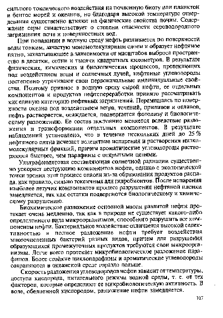 При попадании в водную среду нефть разливается по поверхности воды тонким, зачастую мономолекулярным слоем и образует нефтяное пятно, захватывающее в зависимости от масштабов выброса пространство в десятки, сотни и тысячи квадратных километров. В результате физических, химических и биологических процессов, протекающих под воздействием воды и солнечных лучей, нефтяные углеводороды постепенно утрачивают свои первоначальные индивидуальные свойства. Поэтому привнос в водную среду сырой нефти, ее отдельных компонентов и продуктов нефтепереработки принято рассматривать как единую категорию нефтяных загрязнений. Перемещаясь по поверхности океана под воздействием ветра, течений, приливов и отливов, нефть растворяется, осаждается, подвергается фотолизу и биологическому разложению. Ее состав постоянно меняется вследствие разложения и трансформации отдельных компонентов. В результате наблюдений установлено, что в течение нескольких дней до 25 % нефтяного пятна исчезает вследствие испарения и растворения низкомолекулярных фракций, причем ароматические углеводороды растворяются быстрее, чем парафины с открытыми цепями.