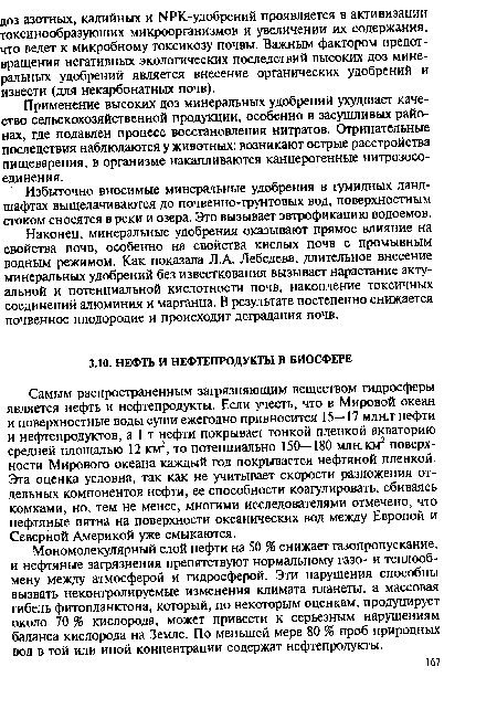 Самым распространенным загрязняющим веществом гидросферы является нефть и нефтепродукты. Если учесть, что в Мировой океан и поверхностные воды суши ежегодно привносится 15—17 млн,т нефти и нефтепродуктов, а 1 т нефти покрывает тонкой пленкой акваторию средней площадью 12 км2, то потенциально 150—180 млн. км2 поверхности Мирового океана каждый год покрывается нефтяной пленкой. Эта оценка условна, так как не учитывает скорости разложения отдельных компонентов нефти, ее способности коагулировать, сбиваясь комками, но, тем не менее, многими исследователями отмечено, что нефтяные пятна на поверхности океанических вод между Европой и Северной Америкой уже смыкаются.