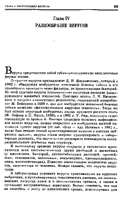 Открытие вирусов принадлежит Д. И. Ивановскому, который в 1892 г. обнаружил возбудителя мозаичной болезни табака и его способность проходить через фильтры, не пропускающие бактерий. По этой причине вирусы первоначально получили название фильтрующихся ядовитых жидкостей. Повторив опыты Д. И. Ивановского и получив аналогичные результаты, голландский микробиолог М. Бейеринк в 1898 г. дал для возбудителя мозаичной болезни табака название «фильтрующаяся вирусная жидкость». Тогда же был описан вирусный возбудитель ящура крупного рогатого скота (Ф. Лефлер и П. Фрош, 1898), а в 1901 г. У. Рид, используя существовавшую со времен А. Пастера традицию называть инфекционное начало вирусом, назвал открытого им возбудителя желтой лихорадки просто вирусом (от лат. virus — яд). Начиная с 1931 г., когда был открыт способ культивирования вирусов в клетках эмбрионов цыплят, вирусы стали широко культивировать в лабораторных условиях, что значительно расширило возможности экспериментального изучения этих структур.