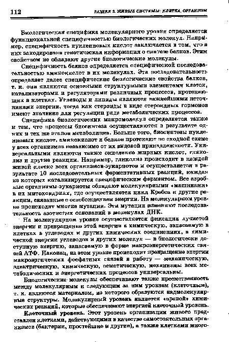 Специфика биологических макромолекул определяется также и тем, что процессы биосинтеза осуществляются в результате одних и тех же этапов метаболизма. Больше того, биосинтезы нуклеиновых кислот, аминокислот и белков протекают по сходной схеме у всех организмов независимо от их видовой принадлежности. Универсальными являются также окисление жирных кислот, гликолиз и другие реакции. Например, гликолиз происходит в каждой живой «летке всех организмов-эукариотов и осуществляется в результате 10 последовательных ферментативных реакций, каждая из которых катализируется специфическим ферментом. Все аэробные организмы-эукариоты обладают молекулярными «машинами» в их митохондриях, где осуществляется цикл Кребса и другие реакции, связанные с освобождением энергии. На молекулярном уровне происходят многие мутации. Эти мутации изменяют последовательность азотистых оснований в молекулах ДНК.