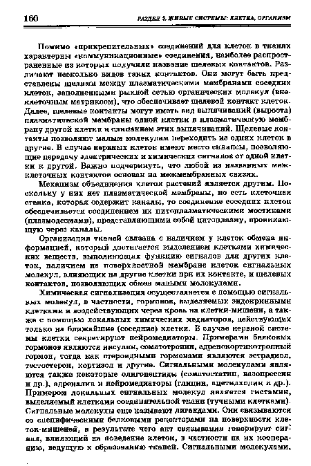 Помимо «прикрепительных» соединений для клеток в тканях характерны «коммуникационные» соединения, наиболее распространенные из которых получили название щелевых контактов. Различают несколько видов таких контактов. Они могут быть представлены щелями между плазматическими мембранами соседних клеток, заполненными рыхлой сетью органических молекул (внеклеточным матриксом), что обеспечивает щелевой контакт клеток. Далее, щелевые контакты могут иметь вид выпячиваний (выроста) плазматической мембраны одной клетки в плазматическую мембрану другой клетки и слипанием этих выпячиваний. Щелевые контакты позволяют малым молекулам переходить из одних клеток в другие. В случае нервных клеток имеют место синапсы, позволяющие передачу электрических и химических сигналов от одной клетки к другой. Важно подчеркнуть, что любой из названных межклеточных контактов основан на межмембранных связях.